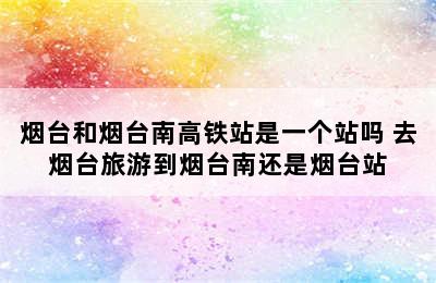 烟台和烟台南高铁站是一个站吗 去烟台旅游到烟台南还是烟台站